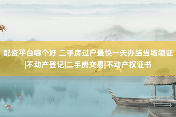 配资平台哪个好 二手房过户最快一天办结当场领证|不动产登记|二手房交易|不动产权证书