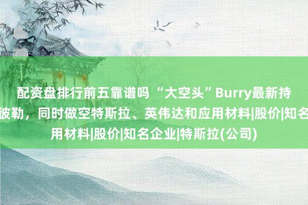 配资盘排行前五靠谱吗 “大空头”Burry最新持仓：首次做空卡特彼勒，同时做空特斯拉、英伟达和应用材料|股价|知名企业|特斯拉(公司)