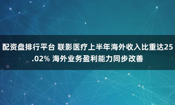 配资盘排行平台 联影医疗上半年海外收入比重达25.02% 海外业务盈利能力同步改善