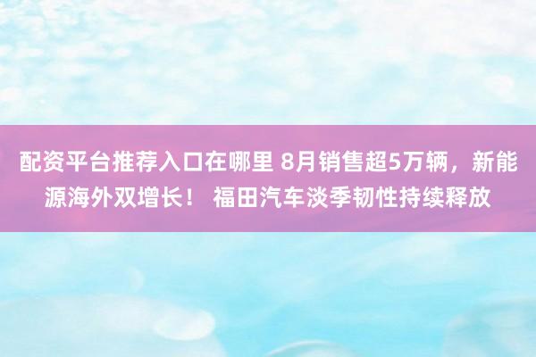 配资平台推荐入口在哪里 8月销售超5万辆，新能源海外双增长！ 福田汽车淡季韧性持续释放