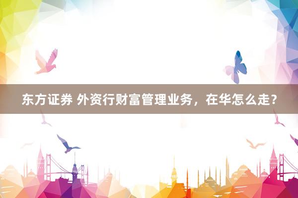 东方证券 外资行财富管理业务，在华怎么走？