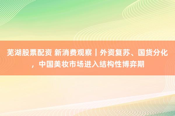 芜湖股票配资 新消费观察｜外资复苏、国货分化，中国美妆市场进入结构性博弈期