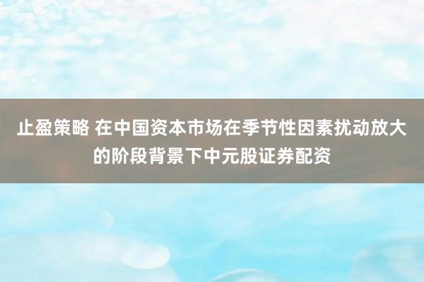 止盈策略 在中国资本市场在季节性因素扰动放大的阶段背景下中元股证券配资