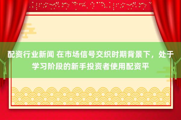 配资行业新闻 在市场信号交织时期背景下，处于学习阶段的新手投资者使用配资平