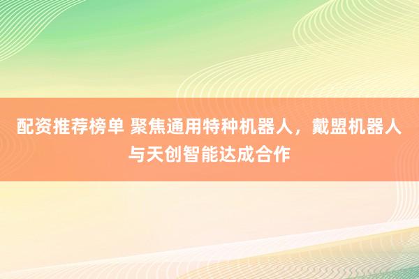配资推荐榜单 聚焦通用特种机器人，戴盟机器人与天创智能达成合作