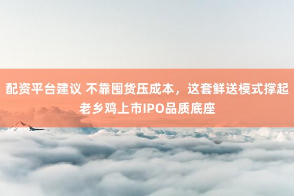 配资平台建议 不靠囤货压成本，这套鲜送模式撑起老乡鸡上市IPO品质底座