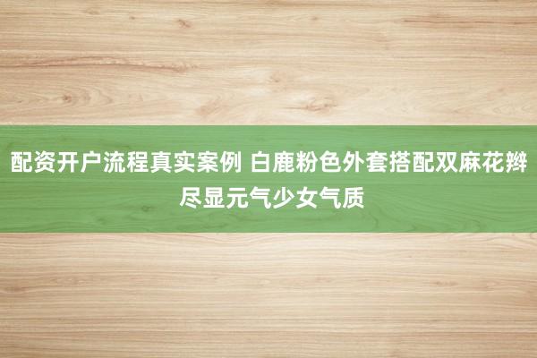 配资开户流程真实案例 白鹿粉色外套搭配双麻花辫 尽显元气少女气质