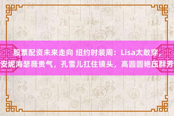 股票配资未来走向 纽约时装周：Lisa太敢穿，安妮海瑟薇贵气，孔雪儿扛住镜头，高圆圆艳压群芳