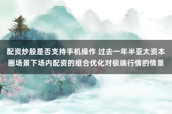 配资炒股是否支持手机操作 过去一年半亚太资本圈场景下场内配资的组合优化对极端行情的情景