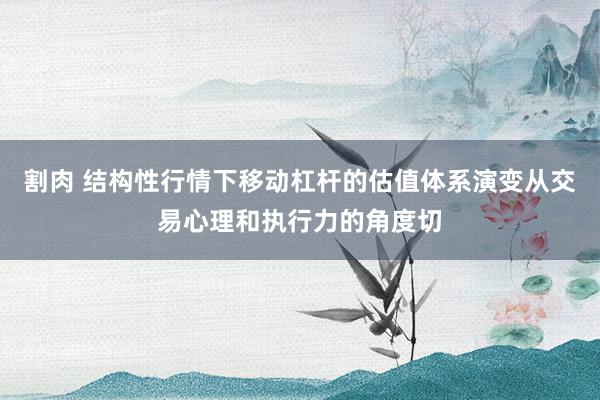 割肉 结构性行情下移动杠杆的估值体系演变从交易心理和执行力的角度切