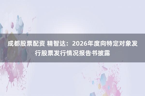 成都股票配资 精智达：2026年度向特定对象发行股票发行情况报告书披露