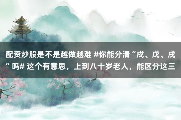 配资炒股是不是越做越难 #你能分清“戍、戊、戌”吗# 这个有意思，上到八十岁老人，能区分这三