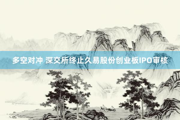 多空对冲 深交所终止久易股份创业板IPO审核