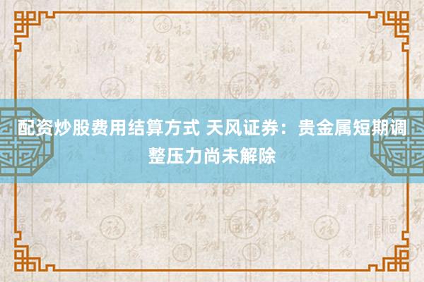 配资炒股费用结算方式 天风证券：贵金属短期调整压力尚未解除