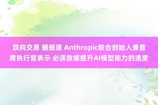 双向交易 据报道 Anthropic联合创始人兼首席执行官表示 必须放缓提升AI模型能力的速度