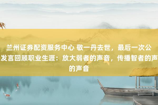 兰州证券配资服务中心 敬一丹去世，最后一次公开发言回顾职业生涯：放大弱者的声音，传播智者的声音