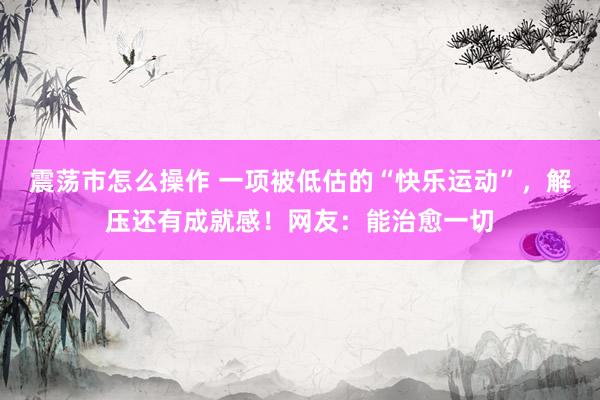 震荡市怎么操作 一项被低估的“快乐运动”，解压还有成就感！网友：能治愈一切