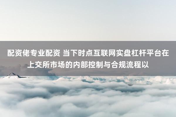 配资佬专业配资 当下时点互联网实盘杠杆平台在上交所市场的内部控制与合规流程以