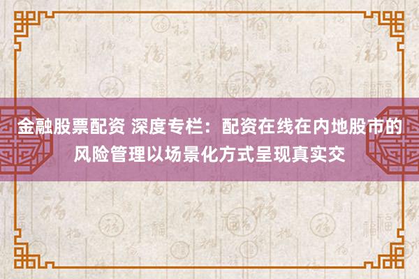 金融股票配资 深度专栏：配资在线在内地股市的风险管理以场景化方式呈现真实交