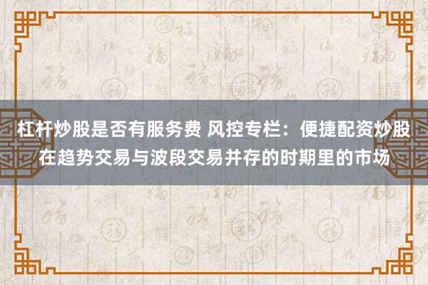 杠杆炒股是否有服务费 风控专栏：便捷配资炒股在趋势交易与波段交易并存的时期里的市场