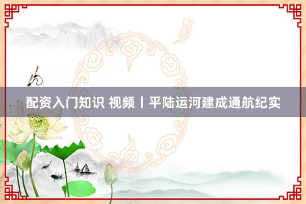 配资入门知识 视频丨平陆运河建成通航纪实