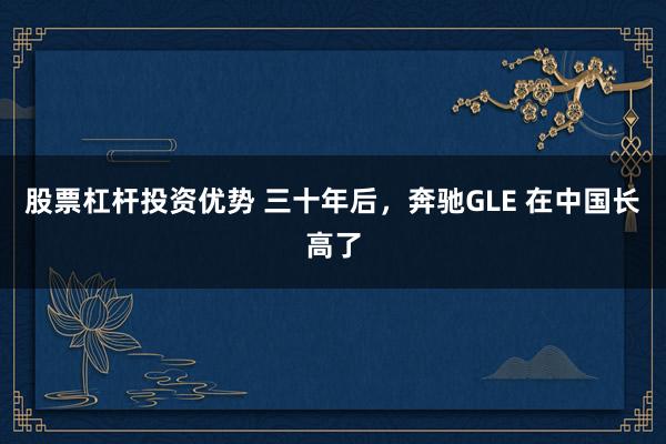 股票杠杆投资优势 三十年后，奔驰GLE 在中国长高了