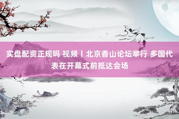 实盘配资正规吗 视频丨北京香山论坛举行 多国代表在开幕式前抵达会场