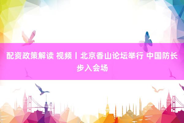 配资政策解读 视频丨北京香山论坛举行 中国防长步入会场