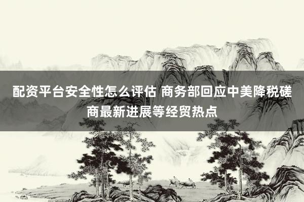 配资平台安全性怎么评估 商务部回应中美降税磋商最新进展等经贸热点