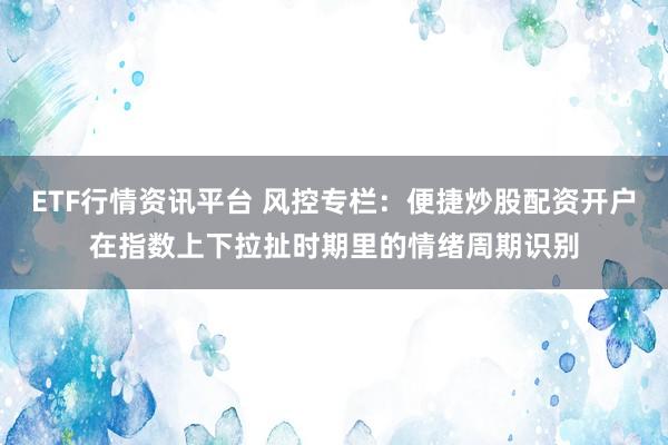 ETF行情资讯平台 风控专栏:便捷炒股配资开户在指数上下拉扯时期里的情绪周期识别