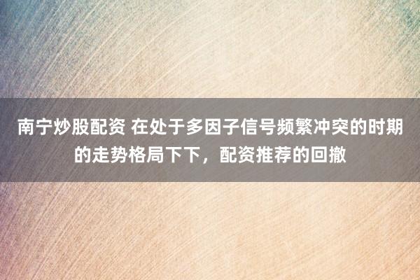 南宁炒股配资 在处于多因子信号频繁冲突的时期的走势格局下下,配资推荐的回撤