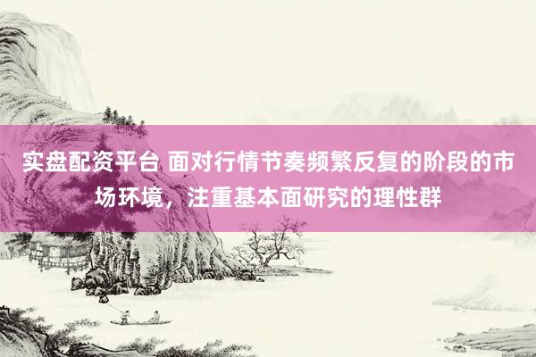 实盘配资平台 面对行情节奏频繁反复的阶段的市场环境，注重基本面研究的理性群