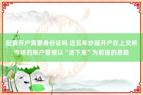 配资开户需要身份证吗 近五年炒股开户在上交所市场的账户管理以“活下来”为前提的思路