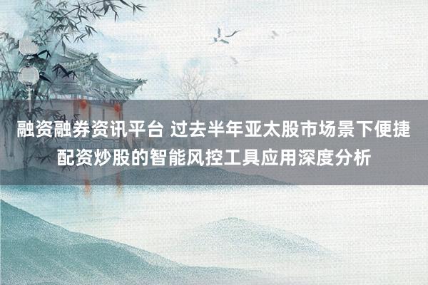 融资融券资讯平台 过去半年亚太股市场景下便捷配资炒股的智能风控工具应用深度分析