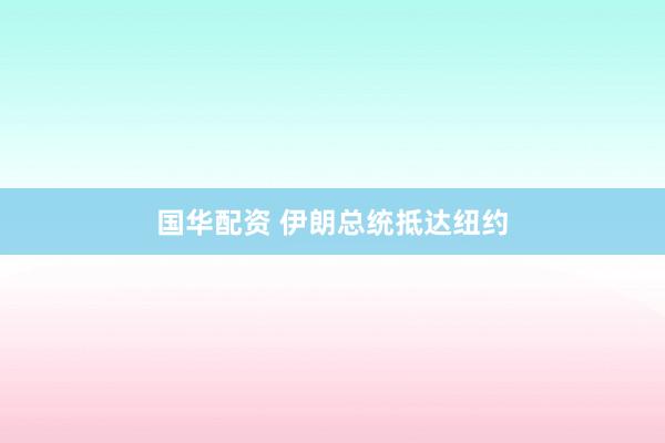 国华配资 伊朗总统抵达纽约