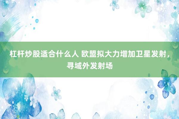 杠杆炒股适合什么人 欧盟拟大力增加卫星发射，寻域外发射场