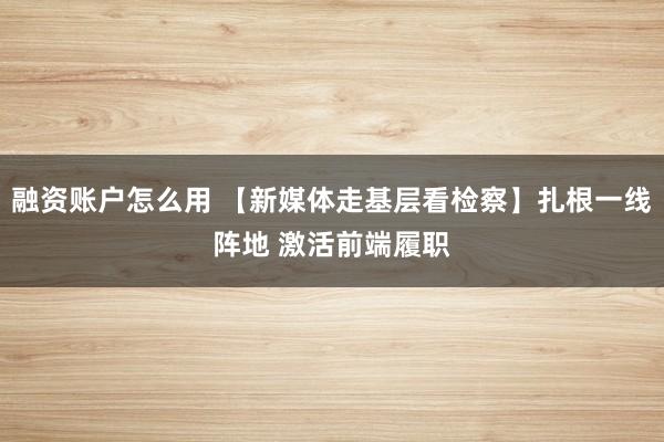 融资账户怎么用 【新媒体走基层看检察】扎根一线阵地 激活前端履职