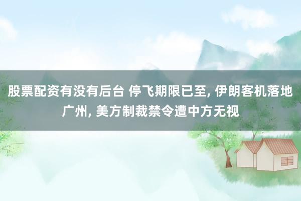 股票配资有没有后台 停飞期限已至, 伊朗客机落地广州, 美方制裁禁令遭中方无视
