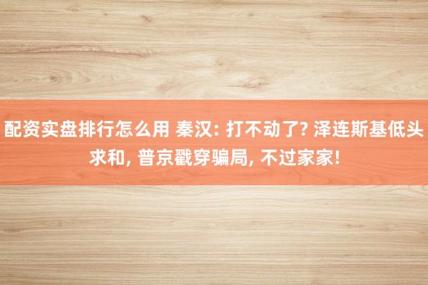 配资实盘排行怎么用 秦汉: 打不动了? 泽连斯基低头求和, 普京戳穿骗局, 不过家家!