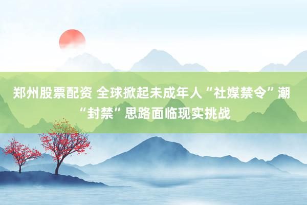 郑州股票配资 全球掀起未成年人“社媒禁令”潮 “封禁”思路面临现实挑战