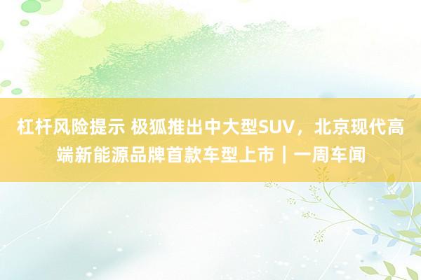 杠杆风险提示 极狐推出中大型SUV，北京现代高端新能源品牌首款车型上市｜一周车闻