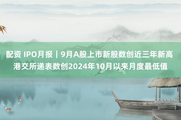 配资 IPO月报｜9月A股上市新股数创近三年新高 港交所递表数创2024年10月以来月度最低值