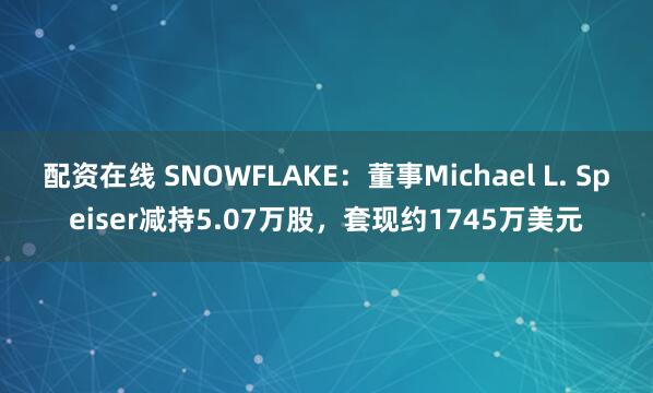 配资在线 SNOWFLAKE：董事Michael L. Speiser减持5.07万股，套现约1745万美元