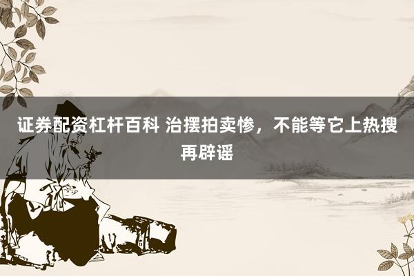 证券配资杠杆百科 治摆拍卖惨，不能等它上热搜再辟谣