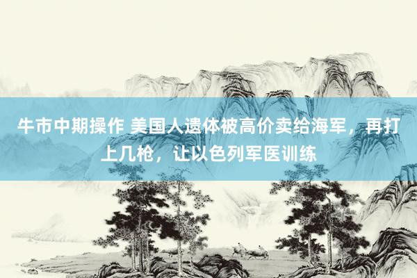 牛市中期操作 美国人遗体被高价卖给海军，再打上几枪，让以色列军医训练